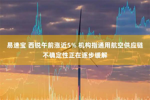 易速宝 西锐午前涨近5% 机构指通用航空供应链不确定性正在逐步缓解