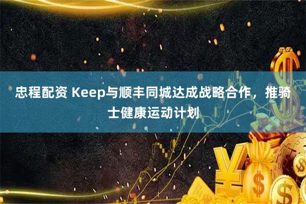 忠程配资 Keep与顺丰同城达成战略合作，推骑士健康运动计划