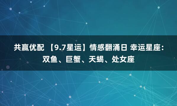 共赢优配 【9.7星运】情感翻涌日 幸运星座：双鱼、巨蟹、天蝎、处女座