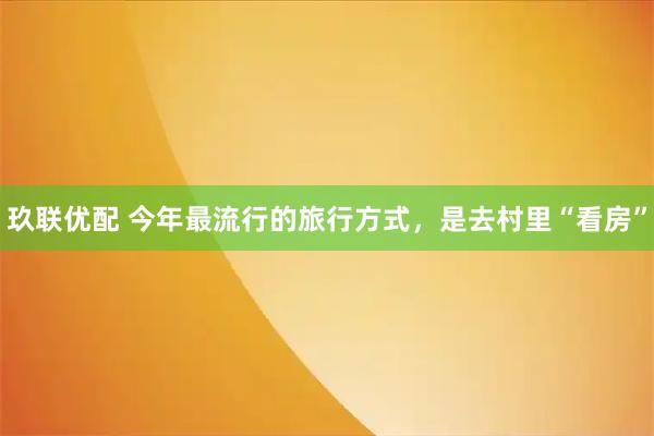 玖联优配 今年最流行的旅行方式，是去村里“看房”