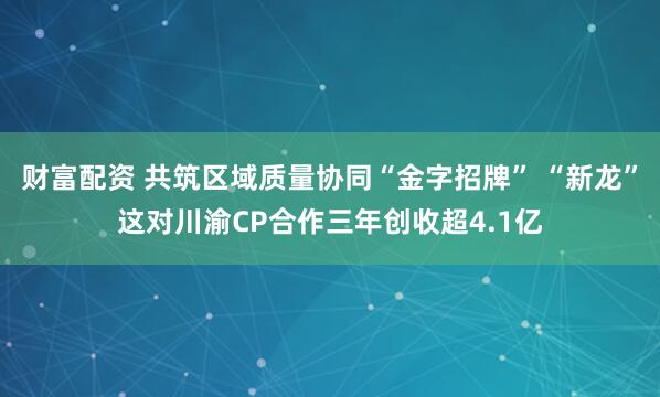 财富配资 共筑区域质量协同“金字招牌” “新龙”这对川渝CP合作三年创收超4.1亿