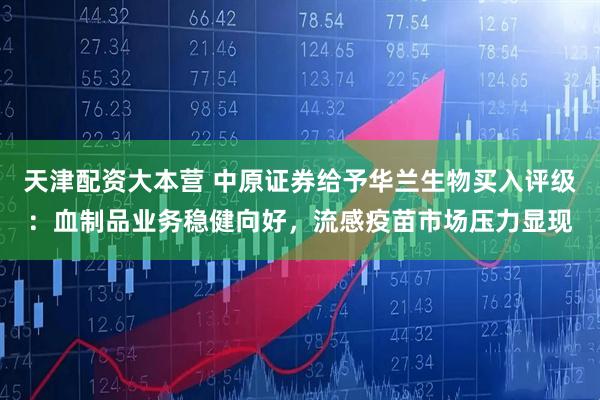 天津配资大本营 中原证券给予华兰生物买入评级：血制品业务稳健向好，流感疫苗市场压力显现