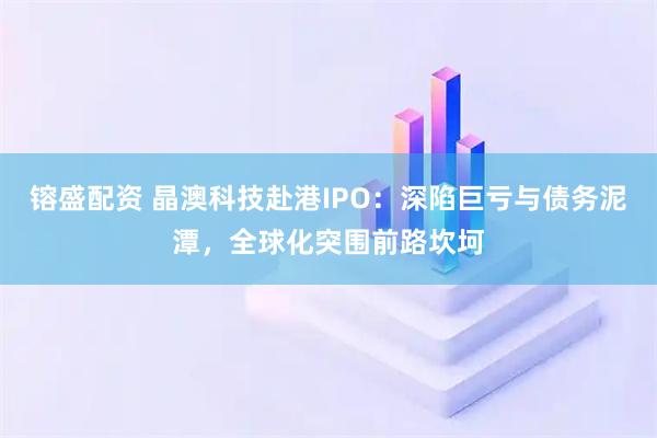 镕盛配资 晶澳科技赴港IPO：深陷巨亏与债务泥潭，全球化突围前路坎坷