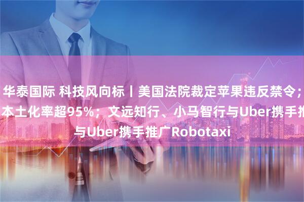 华泰国际 科技风向标丨美国法院裁定苹果违反禁令；特斯拉在中国本土化率超95%；文远知行、小马智行与Uber携手推广Robotaxi