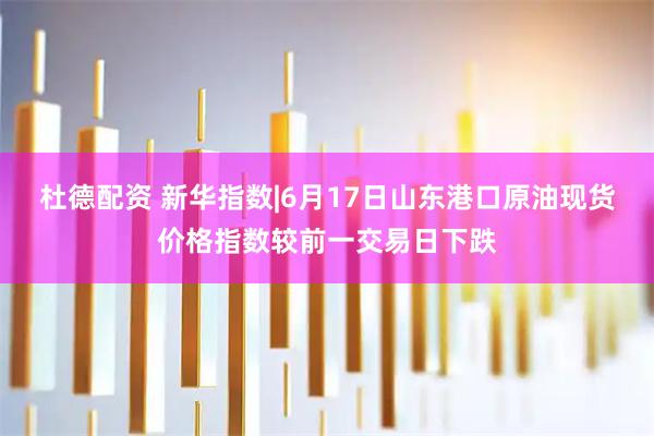 杜德配资 新华指数|6月17日山东港口原油现货价格指数较前一交易日下跌