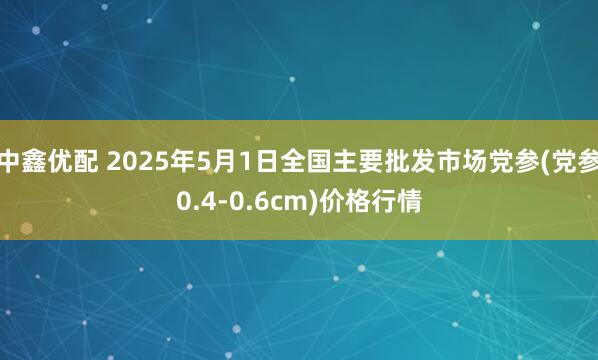 中鑫优配 2025年5月1日全国主要批发市场党参(党参0.4-0.6cm)价格行情