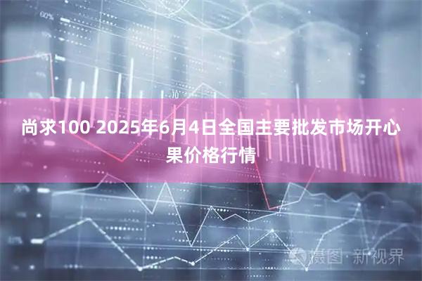 尚求100 2025年6月4日全国主要批发市场开心果价格行情