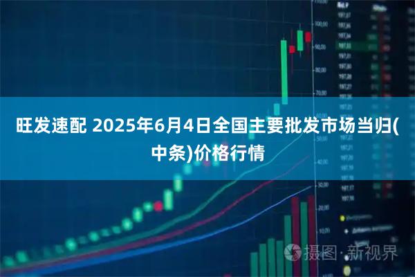 旺发速配 2025年6月4日全国主要批发市场当归(中条)价格行情