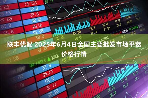 联丰优配 2025年6月4日全国主要批发市场平菇价格行情