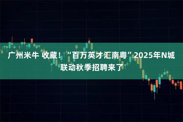 广州米牛 收藏！“百万英才汇南粤”2025年N城联动秋季招聘来了