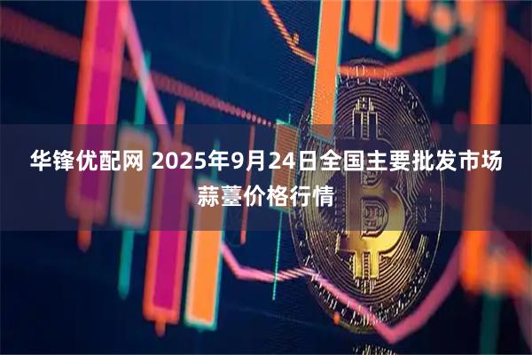 华锋优配网 2025年9月24日全国主要批发市场蒜薹价格行情