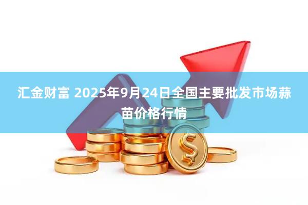 汇金财富 2025年9月24日全国主要批发市场蒜苗价格行情