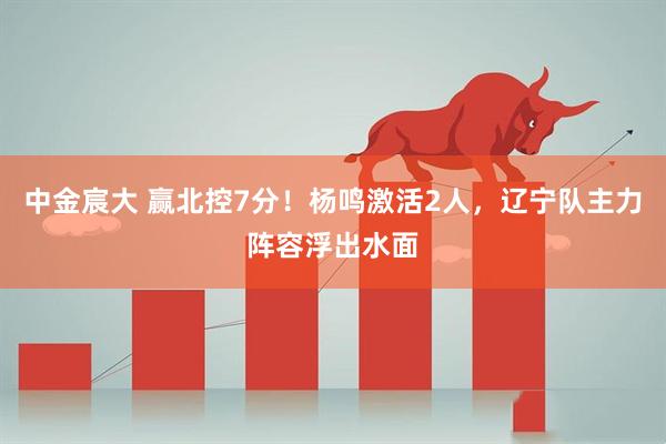 中金宸大 赢北控7分！杨鸣激活2人，辽宁队主力阵容浮出水面