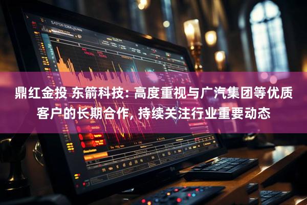 鼎红金投 东箭科技: 高度重视与广汽集团等优质客户的长期合作, 持续关注行业重要动态