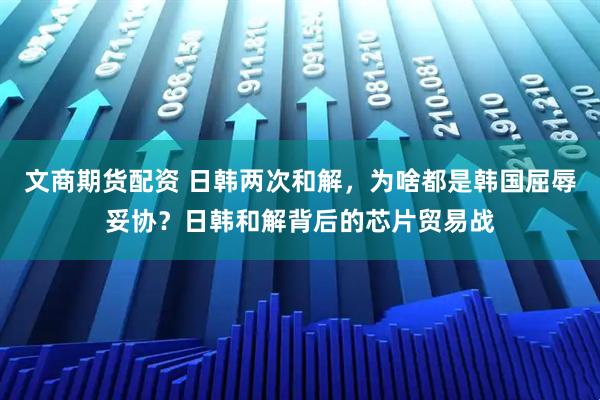 文商期货配资 日韩两次和解，为啥都是韩国屈辱妥协？日韩和解背后的芯片贸易战