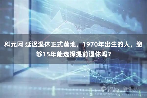 科元网 延迟退休正式落地，1970年出生的人，缴够15年能选择提前退休吗？