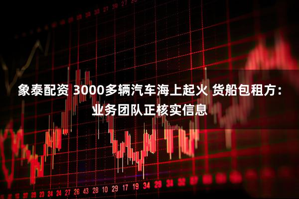 象泰配资 3000多辆汽车海上起火 货船包租方：业务团队正核实信息