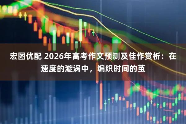宏图优配 2026年高考作文预测及佳作赏析：在速度的漩涡中，编织时间的茧