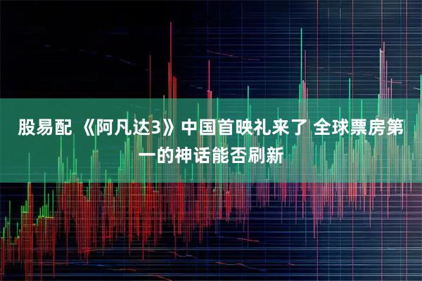 股易配 《阿凡达3》中国首映礼来了 全球票房第一的神话能否刷新