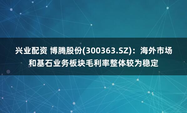 兴业配资 博腾股份(300363.SZ)：海外市场和基石业务板块毛利率整体较为稳定