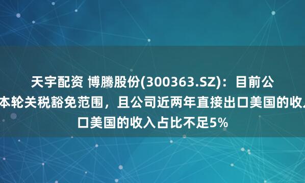 天宇配资 博腾股份(300363.SZ)：目前公司的产品均在本轮关税豁免范围，且公司近两年直接出口美国的收入占比不足5%