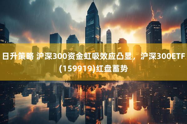日升策略 沪深300资金虹吸效应凸显，沪深300ETF(159919)红盘蓄势