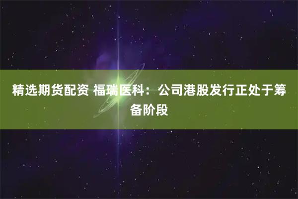 精选期货配资 福瑞医科：公司港股发行正处于筹备阶段