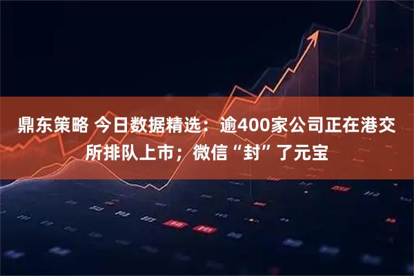 鼎东策略 今日数据精选：逾400家公司正在港交所排队上市；微信“封”了元宝