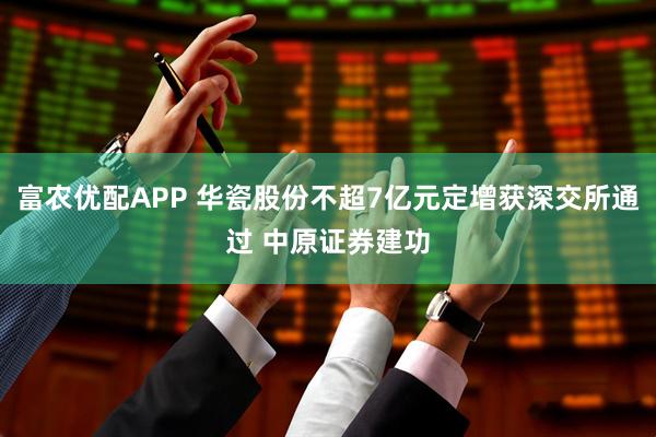 富农优配APP 华瓷股份不超7亿元定增获深交所通过 中原证券建功