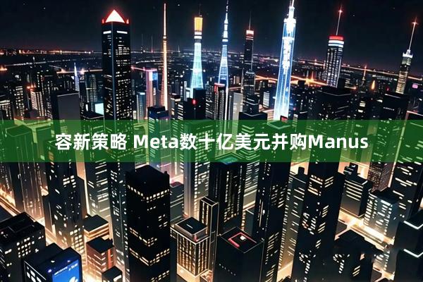 容新策略 Meta数十亿美元并购Manus
