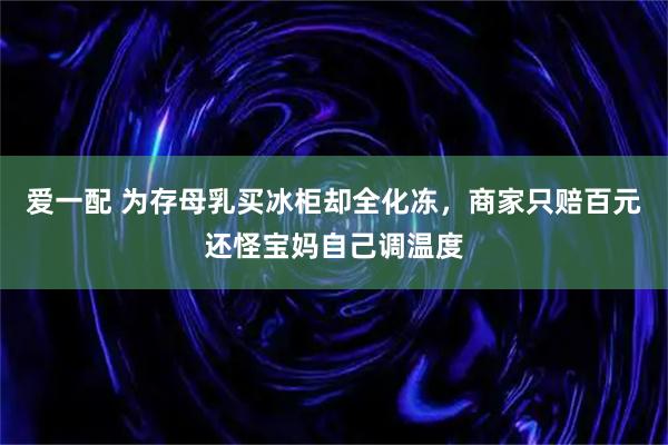 爱一配 为存母乳买冰柜却全化冻，商家只赔百元还怪宝妈自己调温度