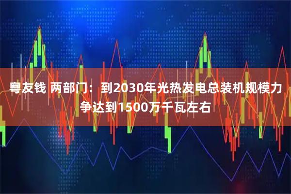 粤友钱 两部门：到2030年光热发电总装机规模力争达到1500万千瓦左右