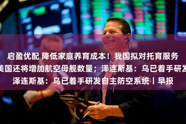 启盈优配 降低家庭养育成本！我国拟对托育服务专门立法；特朗普：美国还将增加航空母舰数量；泽连斯基：乌已着手研发自主防空系统丨早报