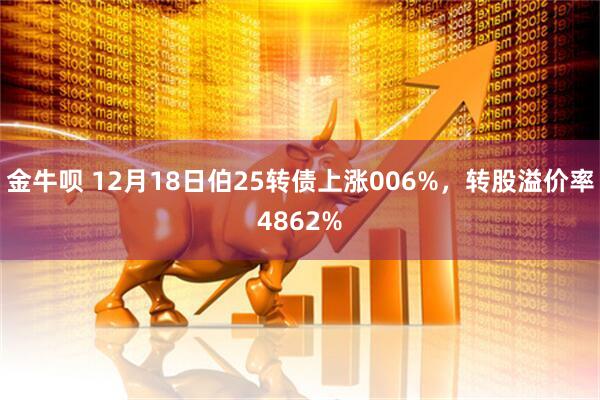 金牛呗 12月18日伯25转债上涨006%，转股溢价率4862%