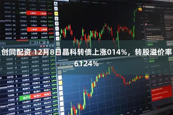 创同配资 12月8日晶科转债上涨014%，转股溢价率6124%