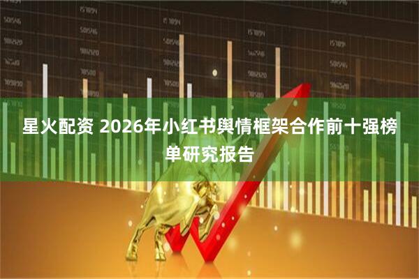 星火配资 2026年小红书舆情框架合作前十强榜单研究报告