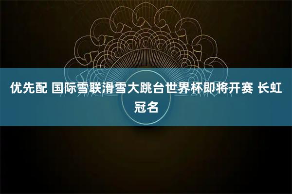 优先配 国际雪联滑雪大跳台世界杯即将开赛 长虹冠名