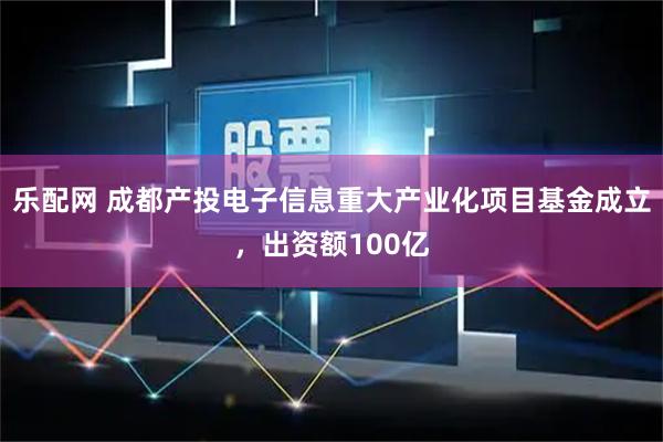 乐配网 成都产投电子信息重大产业化项目基金成立，出资额100亿