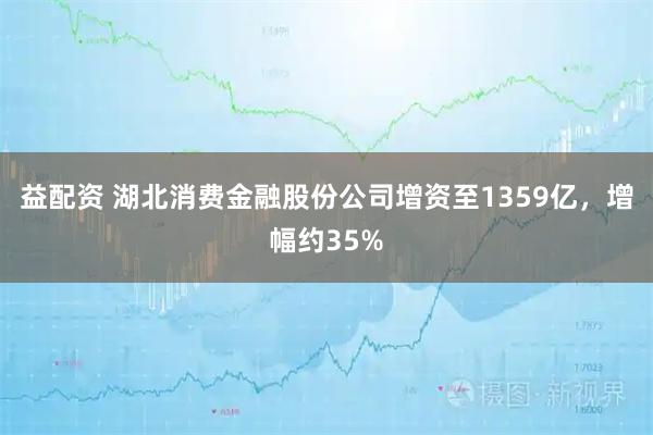 益配资 湖北消费金融股份公司增资至1359亿，增幅约35%