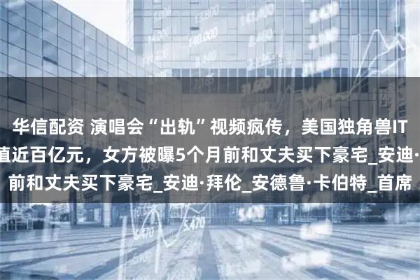 华信配资 演唱会“出轨”视频疯传,美国独角兽IT公司CEO辞职!公司估值近百亿元,女方被曝5个月前和丈夫买下豪宅_安迪·拜伦_安德鲁·卡伯特_首席