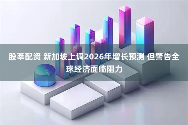 股莘配资 新加坡上调2026年增长预测 但警告全球经济面临阻力