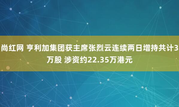 尚红网 亨利加集团获主席张烈云连续两日增持共计3万股 涉资约22.35万港元