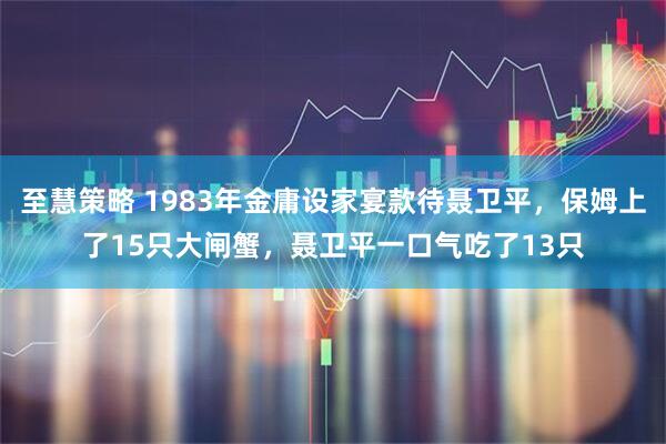 至慧策略 1983年金庸设家宴款待聂卫平，保姆上了15只大闸蟹，聂卫平一口气吃了13只