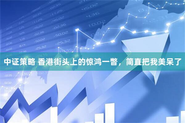 中证策略 香港街头上的惊鸿一瞥，简直把我美呆了