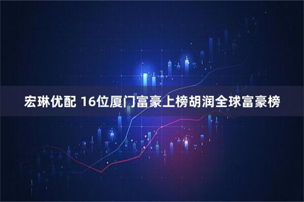 宏琳优配 16位厦门富豪上榜胡润全球富豪榜