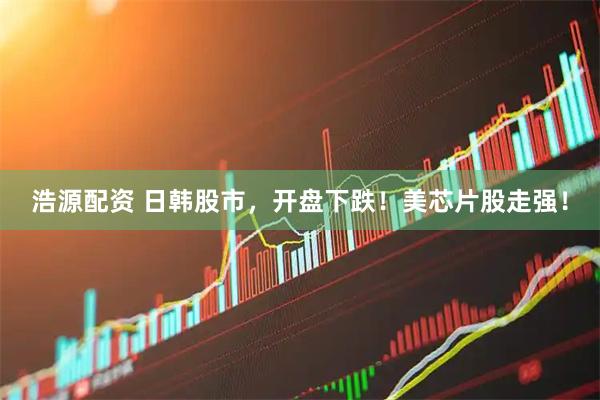 浩源配资 日韩股市，开盘下跌！美芯片股走强！